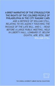 A Brief narrative of the struggle for the rights of the colored people of Philadelphia in the city railway cars: and a defence of William Still, relating ... Lombard St. below Eighth, Apr. 8th, 1867
