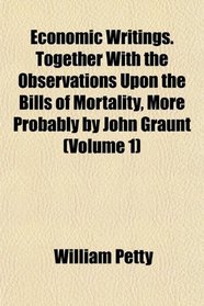 Economic Writings. Together With the Observations Upon the Bills of Mortality, More Probably by John Graunt (Volume 1)