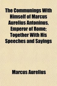 The Communings With Himself of Marcus Aurelius Antoninus, Emperor of Rome; Together With His Speeches and Sayings