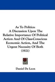 As To Politics: A Discussion Upon The Relative Importance Of Political Action And Of Class-Conscious Economic Action, And The Urgent Necessity Of Both (1921)