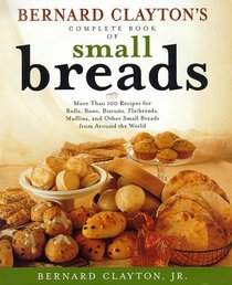 BERNARD CLAYTONS COMPLETE BOOK OF SMALL BREADS : MORE THAN 100 RECIPES FOR ROLLS BUNS BISCUITS FLATBREADS MUFFINS AND OTHER