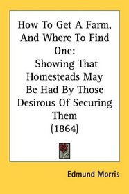 How To Get A Farm, And Where To Find One: Showing That Homesteads May Be Had By Those Desirous Of Securing Them (1864)