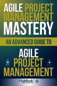 Agile Project Management Mastery: An Advanced Guide To Agile Project Management