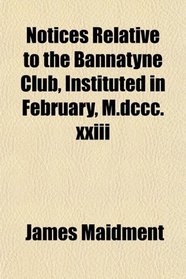 Notices Relative to the Bannatyne Club, Instituted in February, M.dccc.xxiii