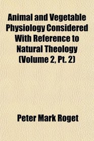 Animal and Vegetable Physiology Considered With Reference to Natural Theology (Volume 2, Pt. 2)