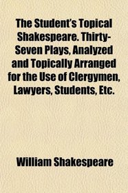 The Student's Topical Shakespeare. Thirty-Seven Plays, Analyzed and Topically Arranged for the Use of Clergymen, Lawyers, Students, Etc.