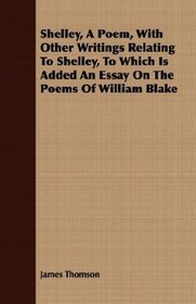 Shelley, A Poem, With Other Writings Relating To Shelley, To Which Is Added An Essay On The Poems Of William Blake