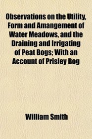 Observations on the Utility, Form and Amangement of Water Meadows, and the Draining and Irrigating of Peat Bogs; With an Account of Prisley Bog