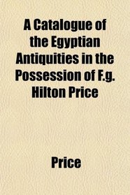 A Catalogue of the Egyptian Antiquities in the Possession of F.g. Hilton Price