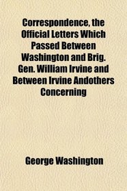 Correspondence, the Official Letters Which Passed Between Washington and Brig. Gen. William Irvine and Between Irvine Andothers Concerning