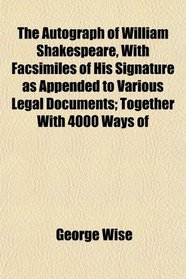 The Autograph of William Shakespeare, With Facsimiles of His Signature as Appended to Various Legal Documents; Together With 4000 Ways of