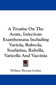 A Treatise On The Acute, Infectious Exanthemata; Including Variola, Rubeola, Scarlatina, Rubella, Varicella And Vaccinia