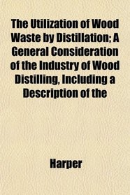 The Utilization of Wood Waste by Distillation; A General Consideration of the Industry of Wood Distilling, Including a Description of the