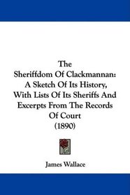 The Sheriffdom Of Clackmannan: A Sketch Of Its History, With Lists Of Its Sheriffs And Excerpts From The Records Of Court (1890)