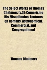 The Select Works of Thomas Chalmers (v.3); Comprising His Miscellanius; Lectures on Romans; Astronomical, Commercial, and Congregational