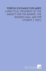 Foreign Exchange Explained: A Practical Treatment of the Subject for the Banker, the Business Man, and the Student [ 1920 ]