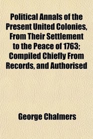 Political Annals of the Present United Colonies, From Their Settlement to the Peace of 1763; Compiled Chiefly From Records, and Authorised
