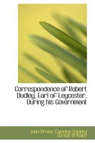 Correspondence of Robert Dudley, Earl of Leycester, During his Government