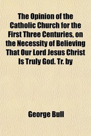 The Opinion of the Catholic Church for the First Three Centuries, on the Necessity of Believing That Our Lord Jesus Christ Is Truly God. Tr. by