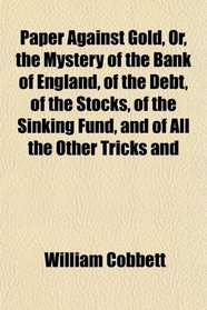 Paper Against Gold, Or, the Mystery of the Bank of England, of the Debt, of the Stocks, of the Sinking Fund, and of All the Other Tricks and