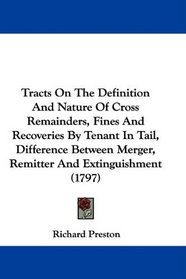 Tracts On The Definition And Nature Of Cross Remainders, Fines And Recoveries By Tenant In Tail, Difference Between Merger, Remitter And Extinguishment (1797)