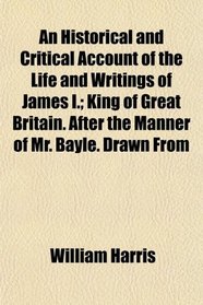 An Historical and Critical Account of the Life and Writings of James I.; King of Great Britain. After the Manner of Mr. Bayle. Drawn From