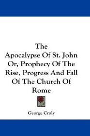 The Apocalypse Of St. John Or, Prophecy Of The Rise, Progress And Fall Of The Church Of Rome