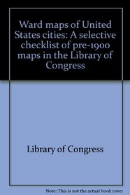 Ward maps of United States cities: A selective checklist of pre-1900 maps in the Library of Congress