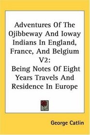 Adventures Of The Ojibbeway And Ioway Indians In England, France, And Belgium V2: Being Notes Of Eight Years Travels And Residence In Europe