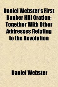 Daniel Webster's First Bunker Hill Oration; Together With Other Addresses Relating to the Revolution
