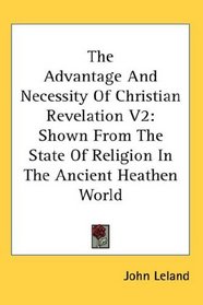 The Advantage And Necessity Of Christian Revelation V2: Shown From The State Of Religion In The Ancient Heathen World