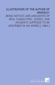 Illustrations of the Author of Waverley: Being Notices and Anecdotes of Real Characters, Scenes, and Incidents Supposed to Be Described in His Works [ 1884 ]