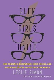 Geek Girls Unite: How Fangirls, Bookworms, Indie Chicks, and Other Misfits Are Taking Over the World