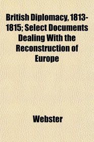 British Diplomacy, 1813-1815; Select Documents Dealing With the Reconstruction of Europe