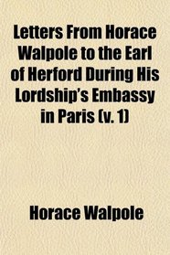 Letters From Horace Walpole to the Earl of Herford During His Lordship's Embassy in Paris (v. 1)