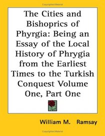 The Cities and Bishoprics of Phyrgia: Being an Essay of the Local History of Phrygia from the Earliest Times to the Turkish Conquest Volume One, Part One