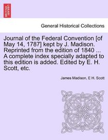 Journal of the Federal Convention [of May 14, 1787] kept by J. Madison. Reprinted from the edition of 1840 ... A complete index specially adapted to this edition is added. Edited by E. H. Scott, etc.