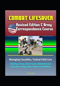 Combat Lifesaver: Revised Edition C Army Correspondence Course, Managing Casualties, Tactical Field Care, Bleeding, Airway, Chest Trauma, Movement and Evacuation, Using a Litter, Hawes Carry Method