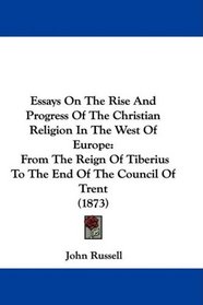 Essays On The Rise And Progress Of The Christian Religion In The West Of Europe: From The Reign Of Tiberius To The End Of The Council Of Trent (1873)
