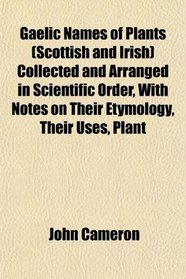 Gaelic Names of Plants (Scottish and Irish) Collected and Arranged in Scientific Order, With Notes on Their Etymology, Their Uses, Plant