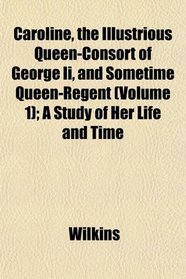 Caroline, the Illustrious Queen-Consort of George Ii, and Sometime Queen-Regent (Volume 1); A Study of Her Life and Time