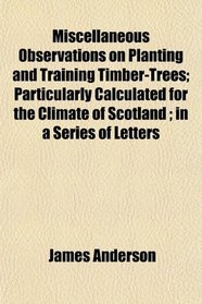 Miscellaneous Observations on Planting and Training Timber-Trees; Particularly Calculated for the Climate of Scotland ; in a Series of Letters