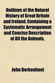 Outlines of the Natural History of Great Britain and Ireland, Containing a Systematic Arrangement and Concise Description of All the Animals,