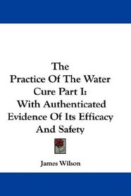 The Practice Of The Water Cure Part I: With Authenticated Evidence Of Its Efficacy And Safety