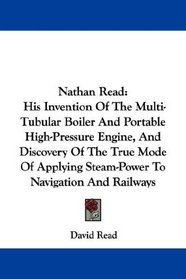 Nathan Read: His Invention Of The Multi-Tubular Boiler And Portable High-Pressure Engine, And Discovery Of The True Mode Of Applying Steam-Power To Navigation And Railways
