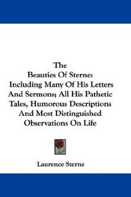The Beauties Of Sterne: Including Many Of His Letters And Sermons; All His Pathetic Tales, Humorous Descriptions And Most Distinguished Observations On Life