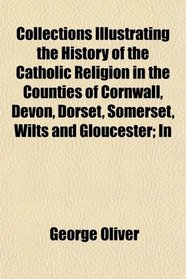 Collections Illustrating the History of the Catholic Religion in the Counties of Cornwall, Devon, Dorset, Somerset, Wilts and Gloucester; In