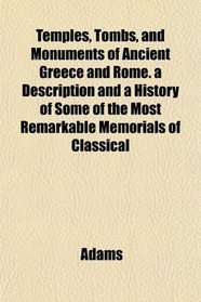 Temples, Tombs, and Monuments of Ancient Greece and Rome. a Description and a History of Some of the Most Remarkable Memorials of Classical