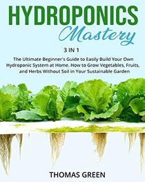 Hydroponics Mastery: 3 IN 1: The Ultimate Beginner?s Guide to Easily Build Your Own Hydroponic System at Home. How to Grow Vegetables, Fruits, and Herbs Without Soil in Your Sustainable Garden