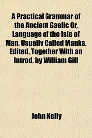 A Practical Grammar of the Ancient Gaelic Or, Language of the Isle of Man, Usually Called Manks. Edited, Together With an Introd. by William Gill